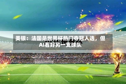 美银：法国是世界杯热门夺冠人选，但AI看好另一支球队-第2张图片